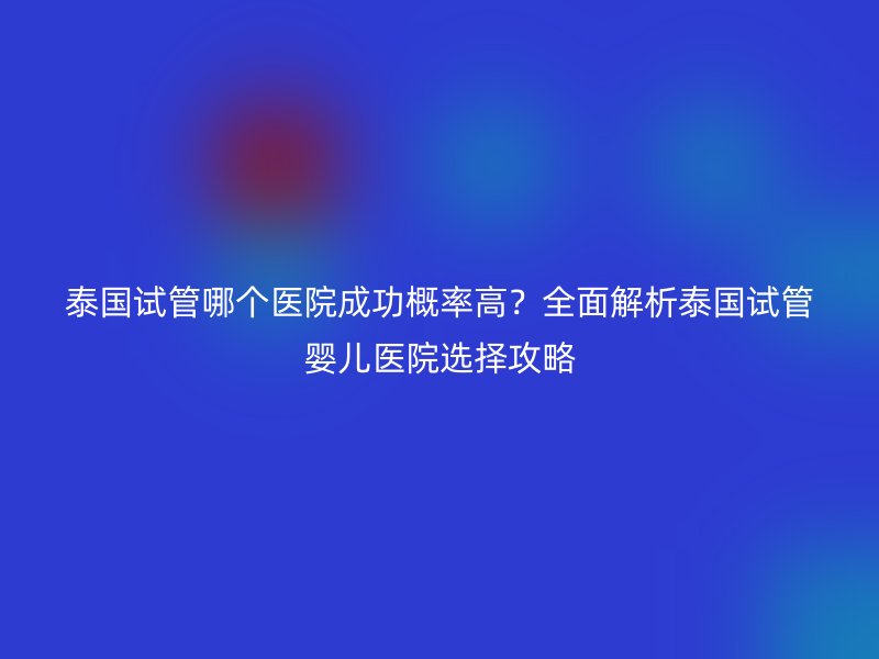 泰国试管哪个医院成功概率高？全面解析泰国试管婴儿医院选择攻略