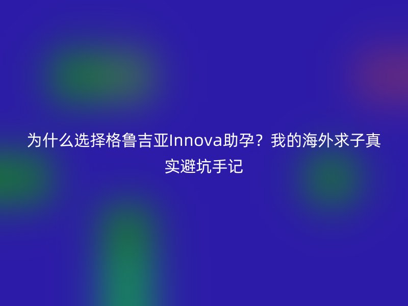 为什么选择格鲁吉亚Innova助孕？我的海外求子真实避坑手记