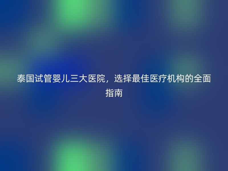 泰国试管婴儿三大医院，选择最佳医疗机构的全面指南