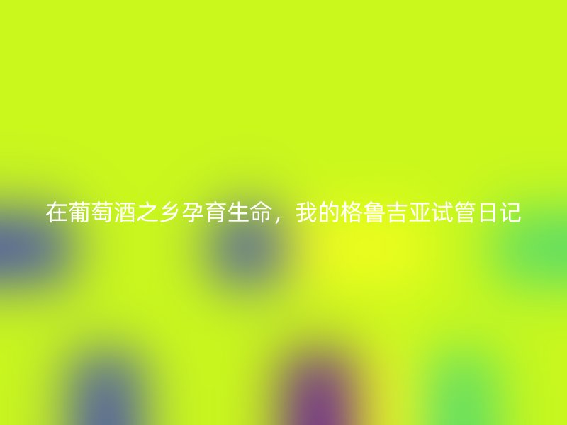 在葡萄酒之乡孕育生命，我的格鲁吉亚试管日记