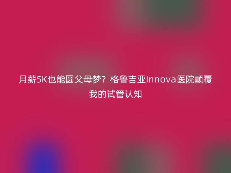 月薪5K也能圆父母梦？格鲁吉亚Innova医院颠覆我的试管认知