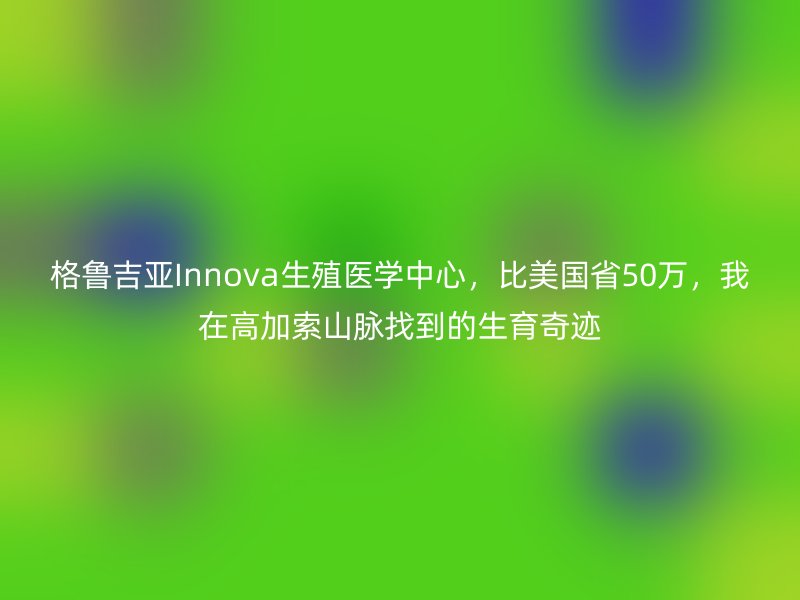 格鲁吉亚Innova生殖医学中心，比美国省50万，我在高加索山脉找到的生育奇迹