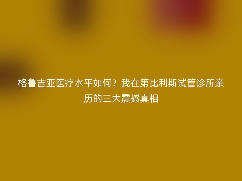 格鲁吉亚医疗水平如何？我在第比利斯试管诊所亲历的三大震撼真相