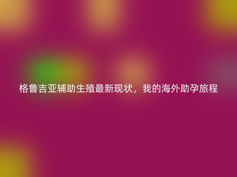 格鲁吉亚辅助生殖最新现状，我的海外助孕旅程