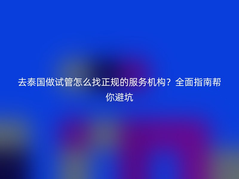 去泰国做试管怎么找正规的服务机构？全面指南帮你避坑