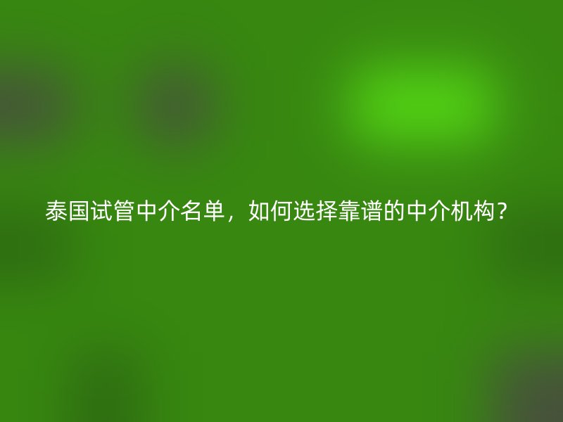 泰国试管中介名单，如何选择靠谱的中介机构？