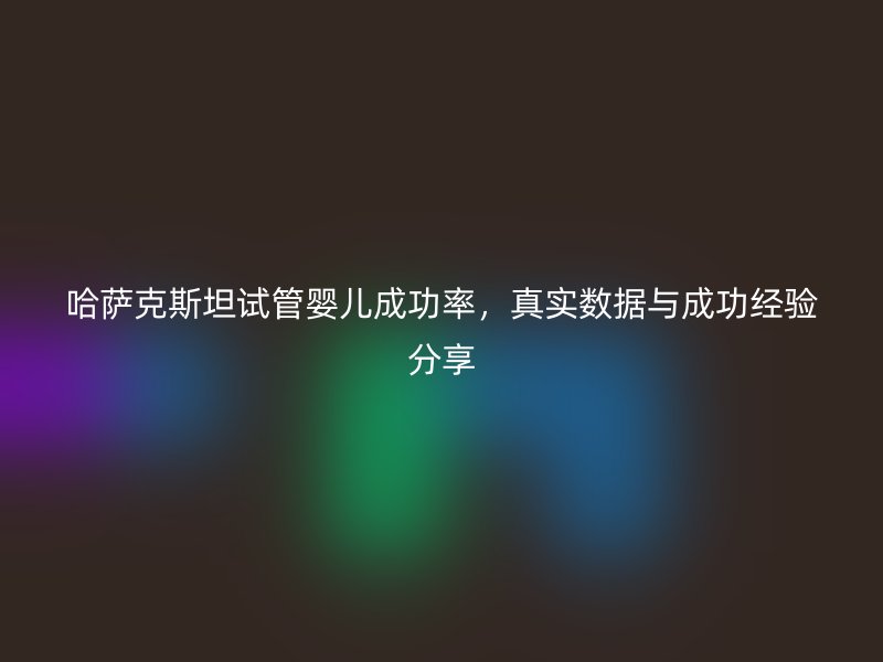 哈萨克斯坦试管婴儿成功率，真实数据与成功经验分享