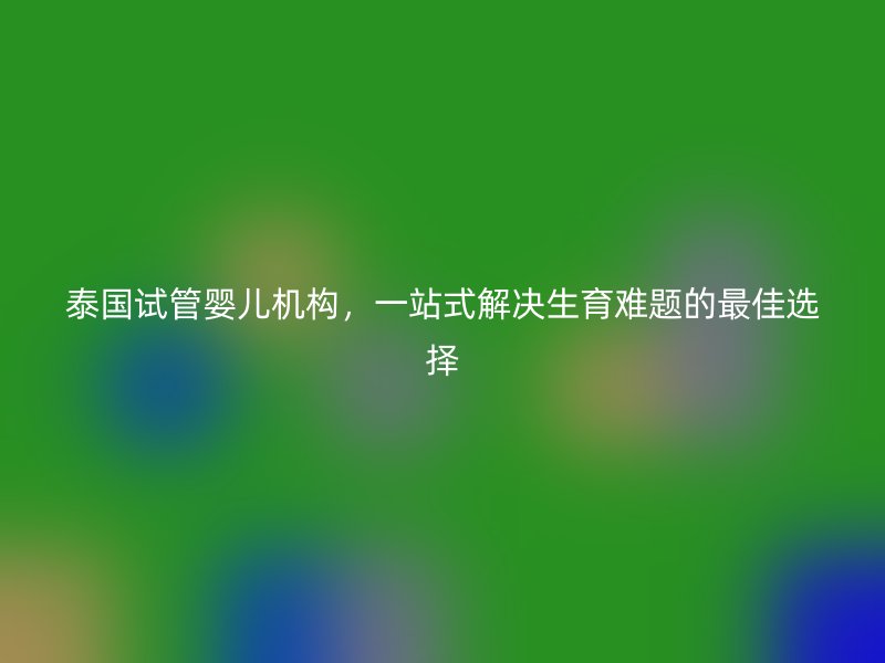 泰国试管婴儿机构，一站式解决生育难题的最佳选择