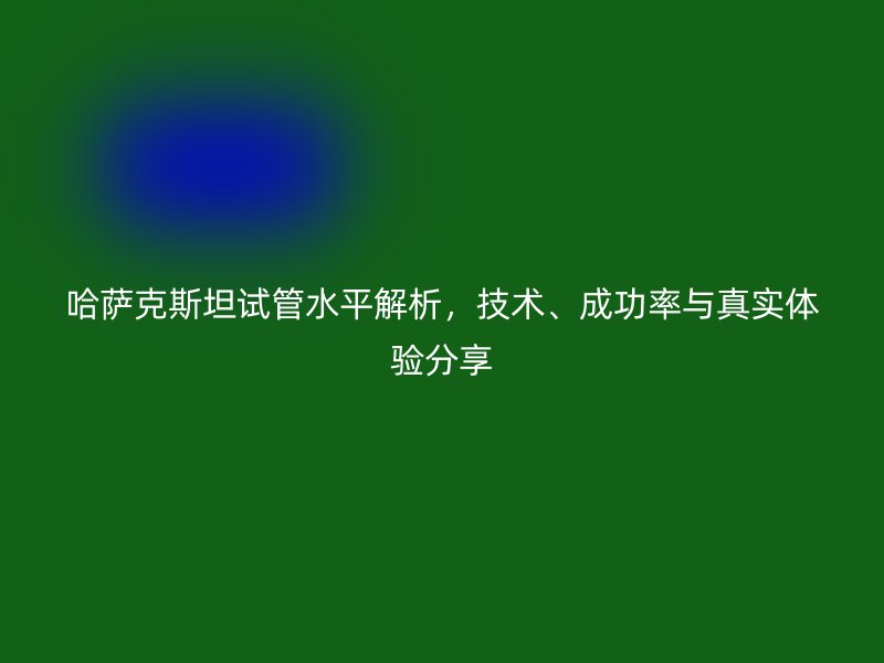 哈萨克斯坦试管水平解析，技术、成功率与真实体验分享