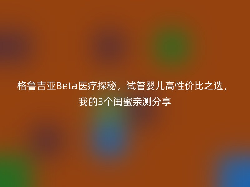 格鲁吉亚Beta医疗探秘，试管婴儿高性价比之选，我的3个闺蜜亲测分享