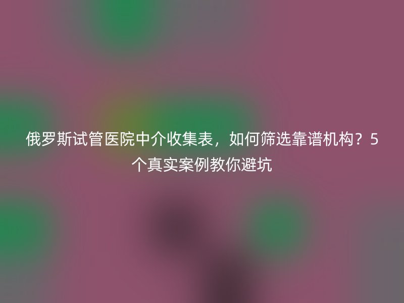 俄罗斯试管医院中介收集表，如何筛选靠谱机构？5个真实案例教你避坑