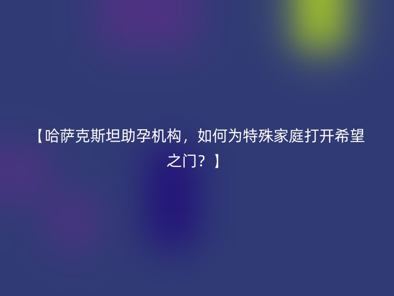 【哈萨克斯坦助孕机构，如何为特殊家庭打开希望之门？】