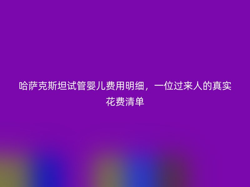 哈萨克斯坦试管婴儿费用明细，一位过来人的真实花费清单