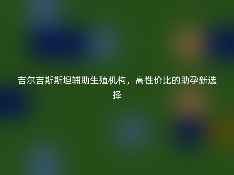 吉尔吉斯斯坦辅助生殖机构，高性价比的助孕新选择