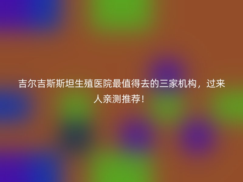 吉尔吉斯斯坦生殖医院最值得去的三家机构，过来人亲测推荐！