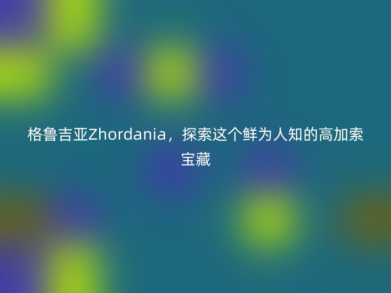 格鲁吉亚Zhordania，探索这个鲜为人知的高加索宝藏