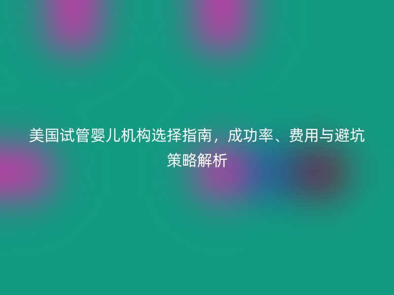 美国试管婴儿机构选择指南，成功率、费用与避坑策略解析
