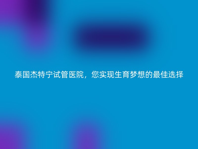 泰国杰特宁试管医院，您实现生育梦想的最佳选择