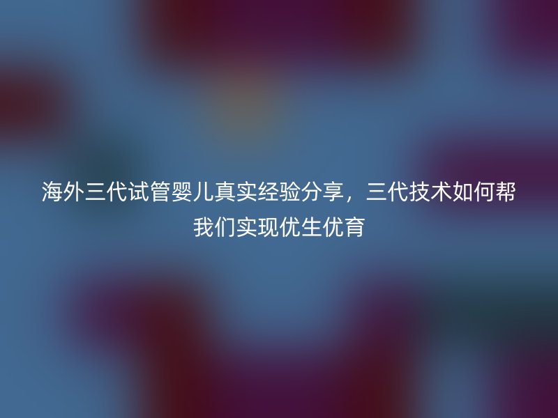 海外三代试管婴儿真实经验分享，三代技术如何帮我们实现优生优育