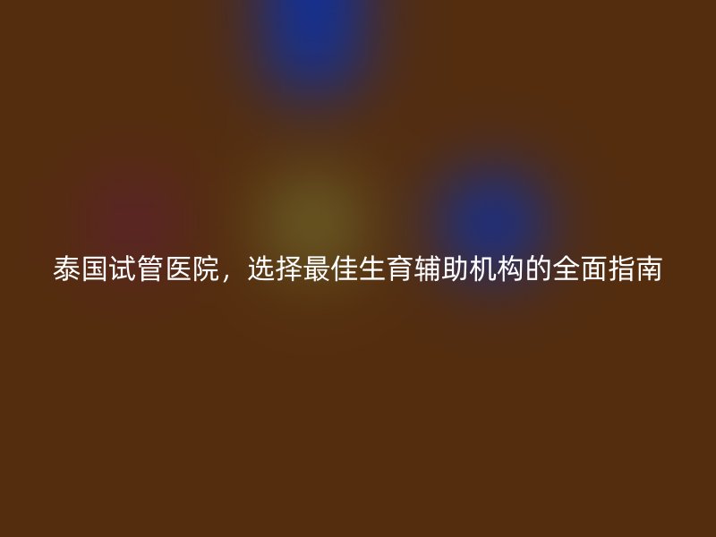 泰国试管医院，选择最佳生育辅助机构的全面指南