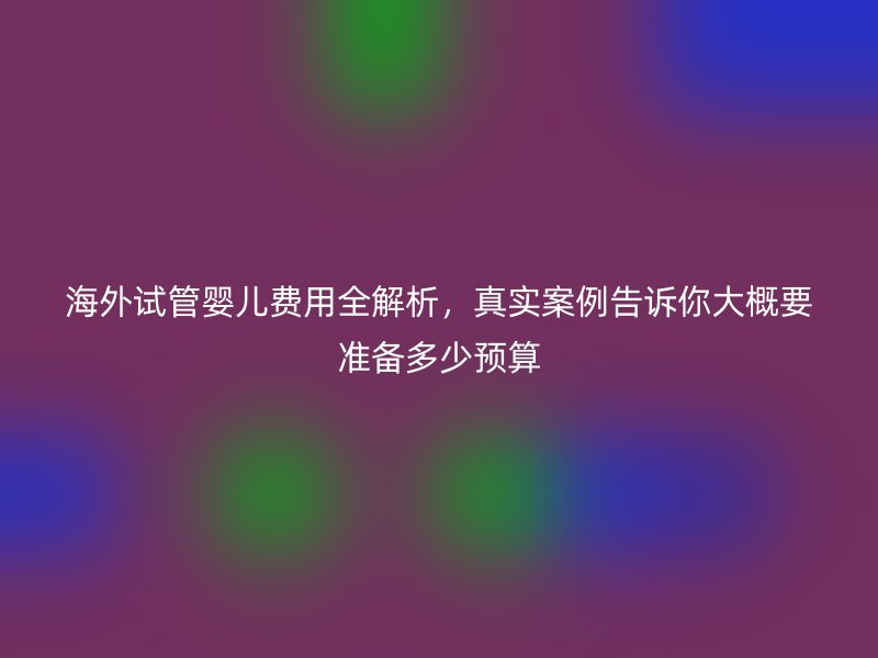 海外试管婴儿费用全解析，真实案例告诉你大概要准备多少预算