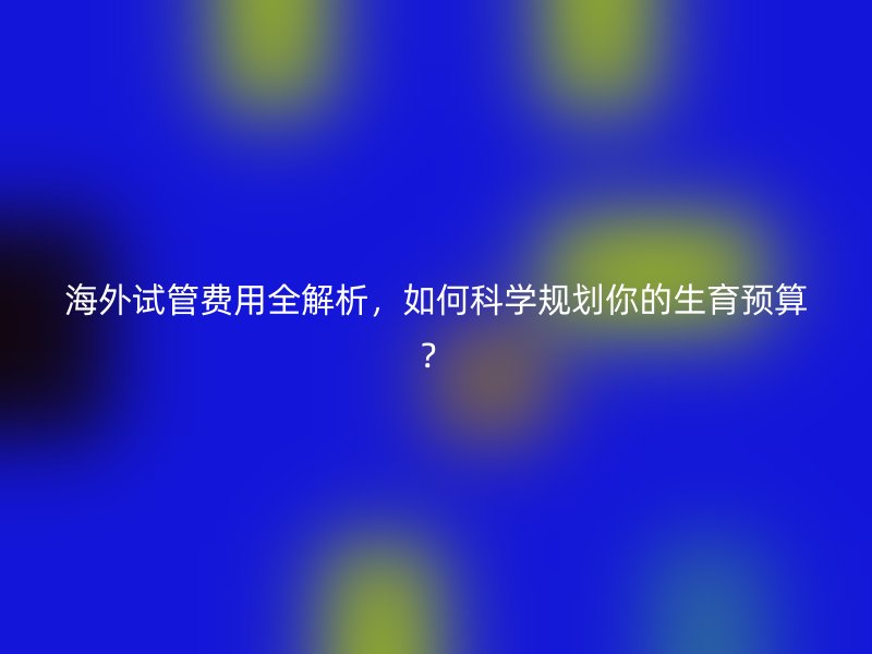 海外试管费用全解析，如何科学规划你的生育预算？