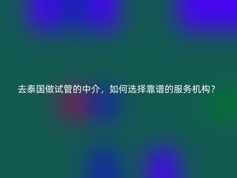 去泰国做试管的中介，如何选择靠谱的服务机构？