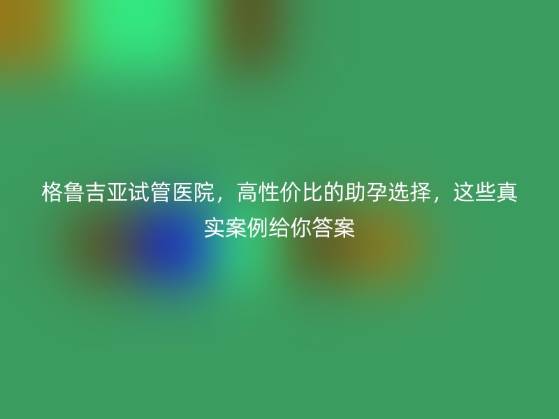格鲁吉亚试管医院，高性价比的助孕选择，这些真实案例给你答案