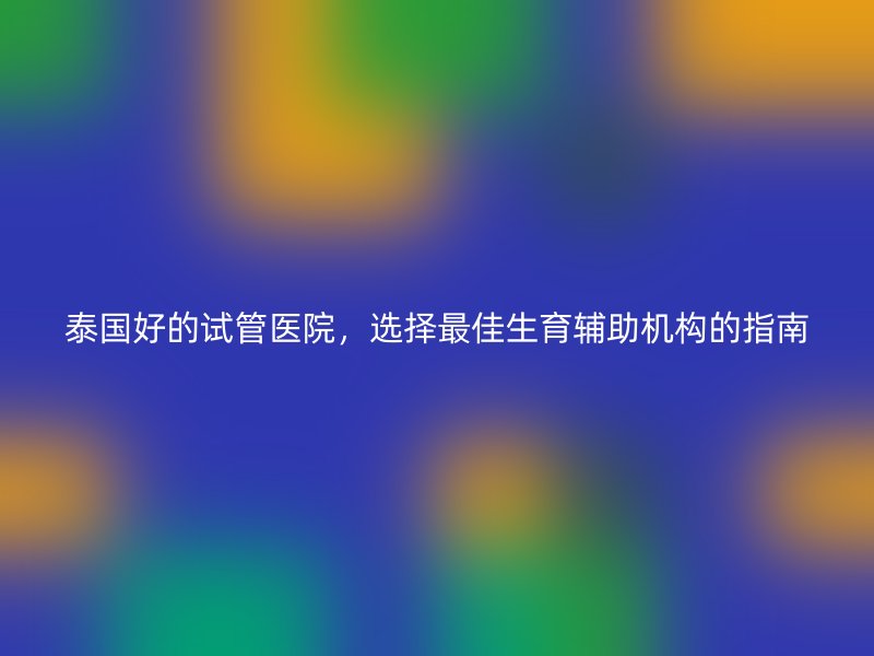 泰国好的试管医院，选择最佳生育辅助机构的指南