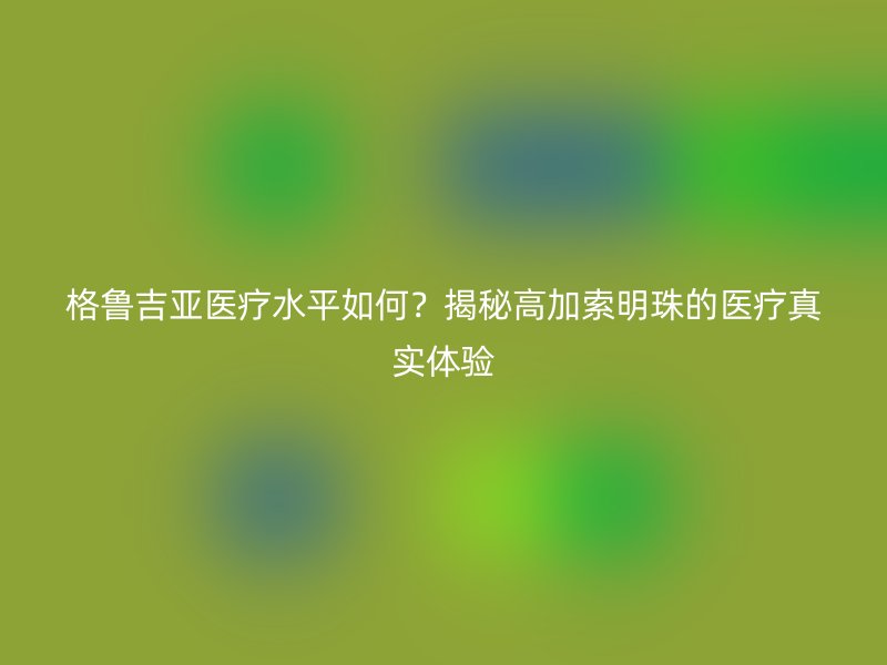 格鲁吉亚医疗水平如何？揭秘高加索明珠的医疗真实体验