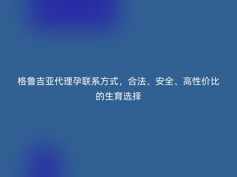 格鲁吉亚代理孕联系方式，合法、安全、高性价比的生育选择