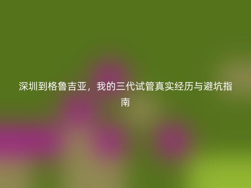 深圳到格鲁吉亚，我的三代试管真实经历与避坑指南