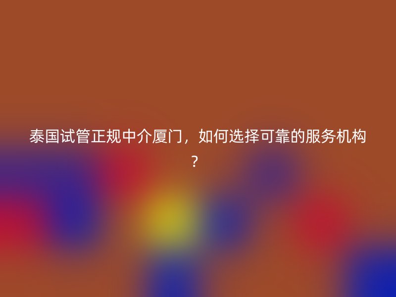 泰国试管正规中介厦门，如何选择可靠的服务机构？
