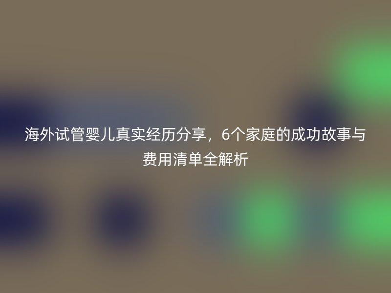 海外试管婴儿真实经历分享，6个家庭的成功故事与费用清单全解析