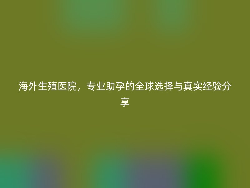 海外生殖医院，专业助孕的全球选择与真实经验分享
