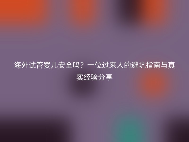 海外试管婴儿安全吗？一位过来人的避坑指南与真实经验分享