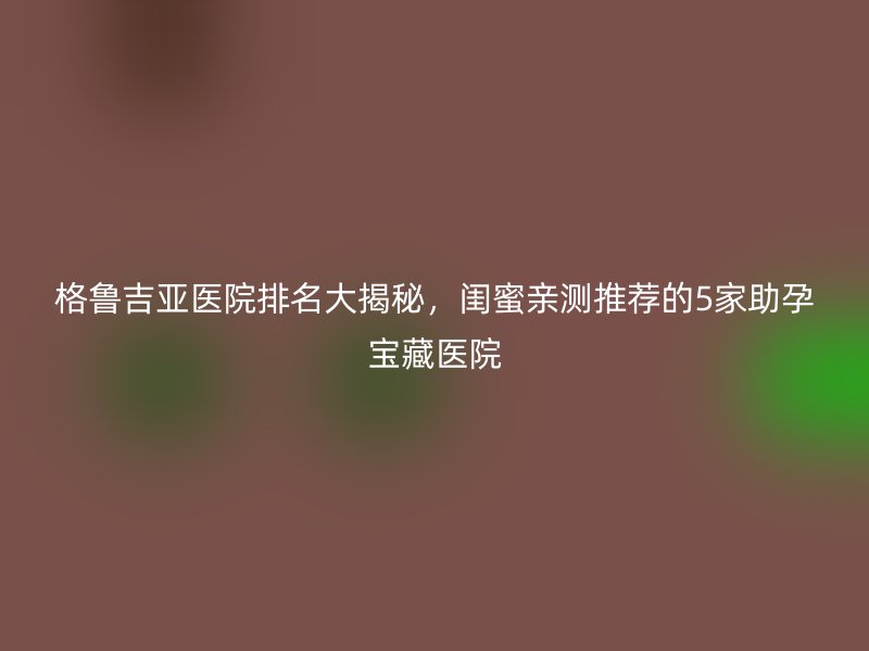 格鲁吉亚医院排名大揭秘，闺蜜亲测推荐的5家助孕宝藏医院