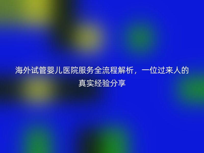 海外试管婴儿医院服务全流程解析，一位过来人的真实经验分享