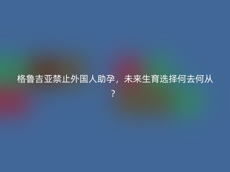 格鲁吉亚禁止外国人助孕，未来生育选择何去何从？