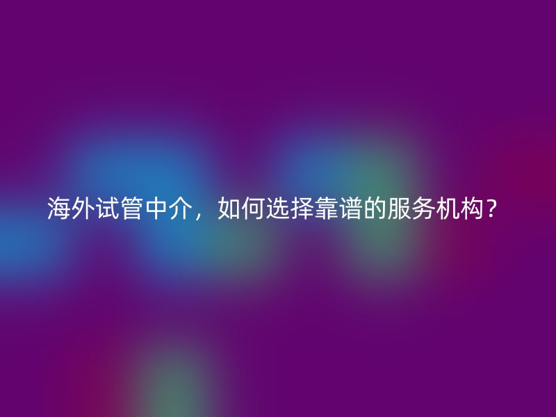 海外试管中介，如何选择靠谱的服务机构？