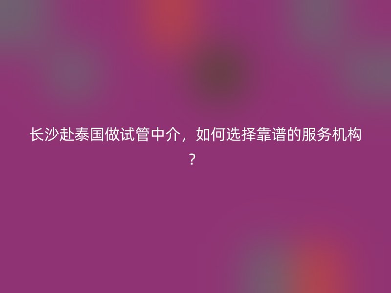 长沙赴泰国做试管中介，如何选择靠谱的服务机构？