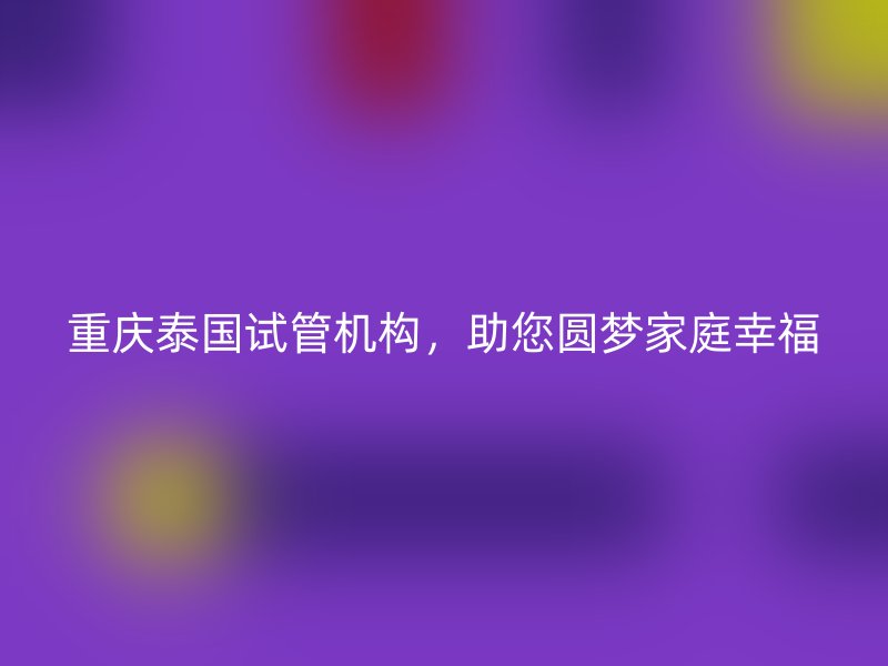 重庆泰国试管机构，助您圆梦家庭幸福