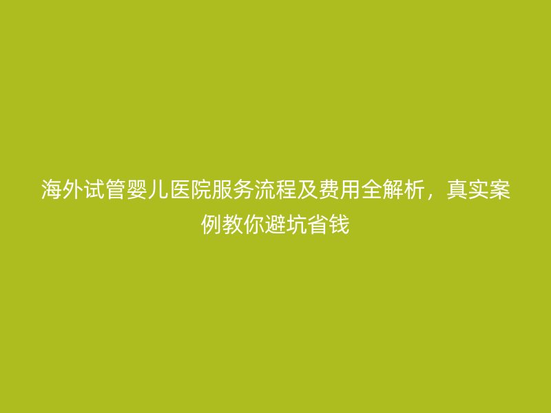 海外试管婴儿医院服务流程及费用全解析，真实案例教你避坑省钱