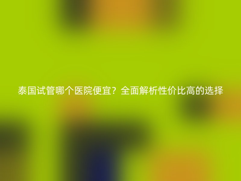 泰国试管哪个医院便宜？全面解析性价比高的选择