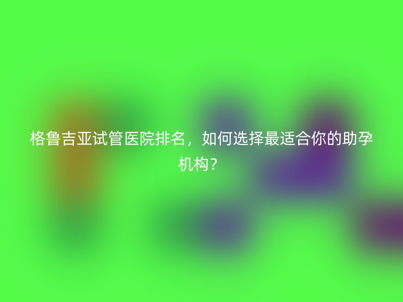 格鲁吉亚试管医院排名，如何选择最适合你的助孕机构？