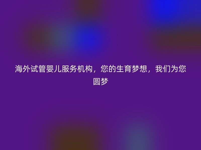 海外试管婴儿服务机构，您的生育梦想，我们为您圆梦