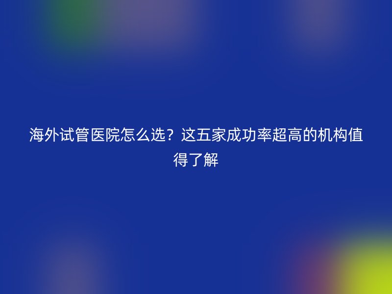 海外试管医院怎么选？这五家成功率超高的机构值得了解