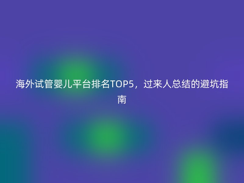 海外试管婴儿平台排名TOP5，过来人总结的避坑指南