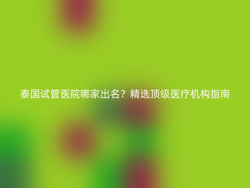 泰国试管医院哪家出名？精选顶级医疗机构指南