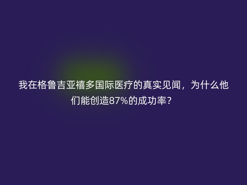 我在格鲁吉亚禧多国际医疗的真实见闻，为什么他们能创造87%的成功率？